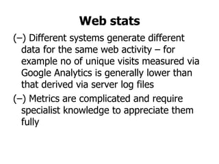 Web stats
(–) Different systems generate different
  data for the same web activity – for
  example no of unique visits measured via
  Google Analytics is generally lower than
  that derived via server log files
(–) Metrics are complicated and require
  specialist knowledge to appreciate them
  fully
 
