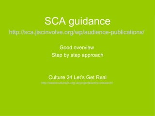 SCA guidance
http://sca.jiscinvolve.org/wp/audience-publications/

                      Good overview
                   Step by step approach



                 Culture 24 Let’s Get Real
            http://weareculture24.org.uk/projects/action-research/
 