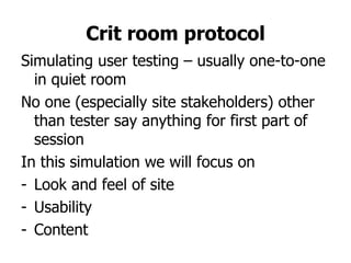 Crit room protocol
Simulating user testing – usually one-to-one
  in quiet room
No one (especially site stakeholders) other
  than tester say anything for first part of
  session
In this simulation we will focus on
- Look and feel of site
- Usability
- Content
 