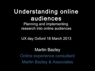 Understanding online
    audiences
    Planning and implementing
  research into online audiences

  UX day Oxford 18 March 2013


         Martin Bazley
 Online experience consultant
  Martin Bazley & Associates
 