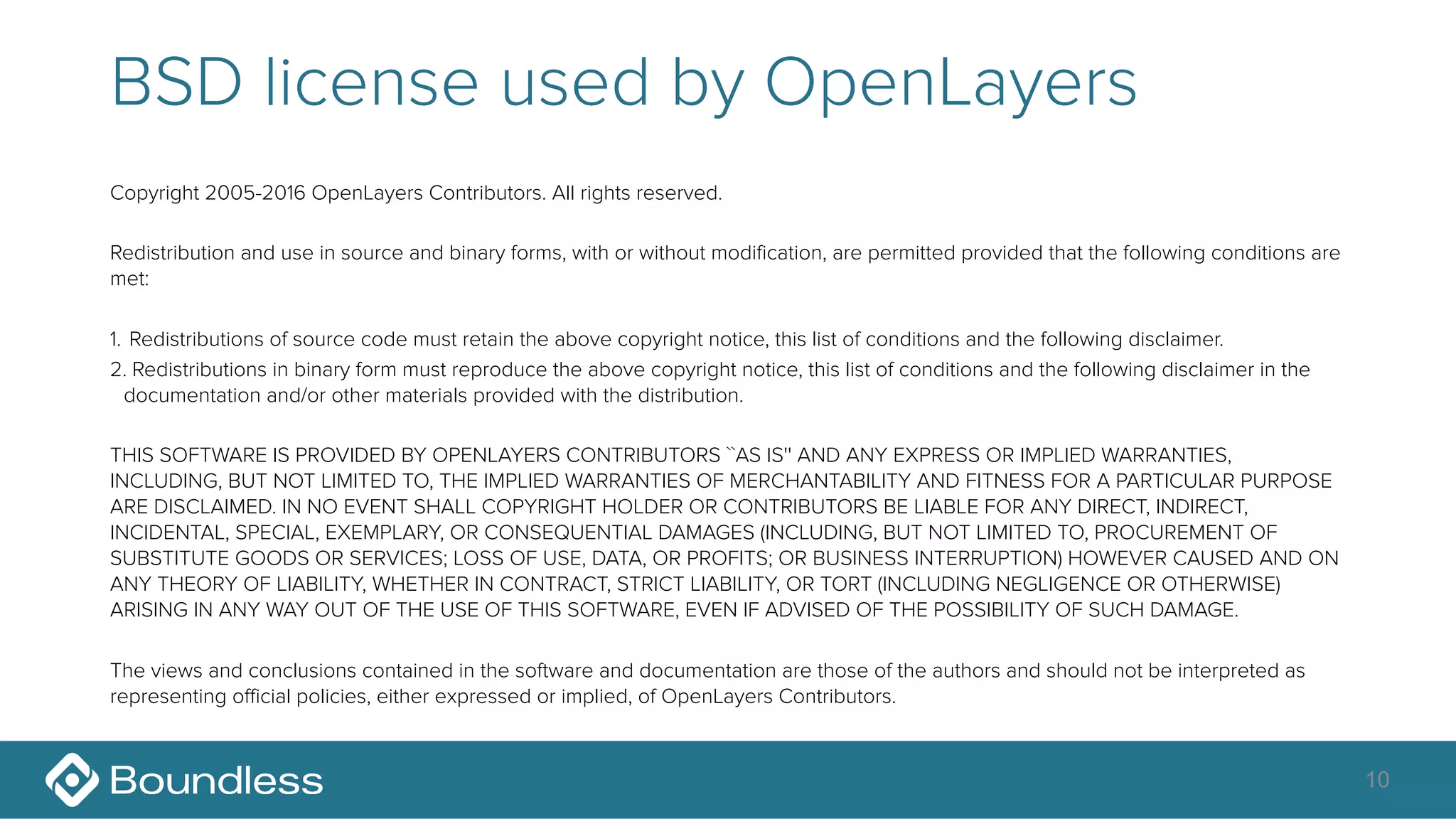 BSD license used by OpenLayers
Copyright 2005-2016 OpenLayers Contributors. All rights reserved.
Redistribution and use in source and binary forms, with or without modification, are permitted provided that the following conditions are
met:
1. Redistributions of source code must retain the above copyright notice, this list of conditions and the following disclaimer.
2. Redistributions in binary form must reproduce the above copyright notice, this list of conditions and the following disclaimer in the
documentation and/or other materials provided with the distribution.
THIS SOFTWARE IS PROVIDED BY OPENLAYERS CONTRIBUTORS ``AS IS'' AND ANY EXPRESS OR IMPLIED WARRANTIES,
INCLUDING, BUT NOT LIMITED TO, THE IMPLIED WARRANTIES OF MERCHANTABILITY AND FITNESS FOR A PARTICULAR PURPOSE
ARE DISCLAIMED. IN NO EVENT SHALL COPYRIGHT HOLDER OR CONTRIBUTORS BE LIABLE FOR ANY DIRECT, INDIRECT,
INCIDENTAL, SPECIAL, EXEMPLARY, OR CONSEQUENTIAL DAMAGES (INCLUDING, BUT NOT LIMITED TO, PROCUREMENT OF
SUBSTITUTE GOODS OR SERVICES; LOSS OF USE, DATA, OR PROFITS; OR BUSINESS INTERRUPTION) HOWEVER CAUSED AND ON
ANY THEORY OF LIABILITY, WHETHER IN CONTRACT, STRICT LIABILITY, OR TORT (INCLUDING NEGLIGENCE OR OTHERWISE)
ARISING IN ANY WAY OUT OF THE USE OF THIS SOFTWARE, EVEN IF ADVISED OF THE POSSIBILITY OF SUCH DAMAGE.
The views and conclusions contained in the software and documentation are those of the authors and should not be interpreted as
representing official policies, either expressed or implied, of OpenLayers Contributors.
10
 