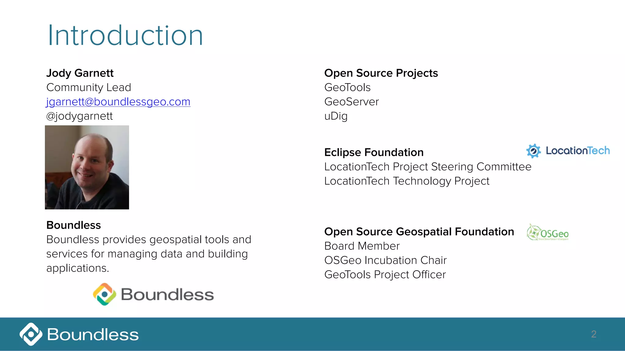 2
Introduction
Jody Garnett
Community Lead
jgarnett@boundlessgeo.com
@jodygarnett
Open Source Geospatial Foundation
Board Member
OSGeo Incubation Chair
GeoTools Project Oﬃcer
Eclipse Foundation
LocationTech Project Steering Committee
LocationTech Technology Project
Boundless
Boundless provides geospatial tools and
services for managing data and building
applications.
Open Source Projects
GeoTools
GeoServer
uDig
 