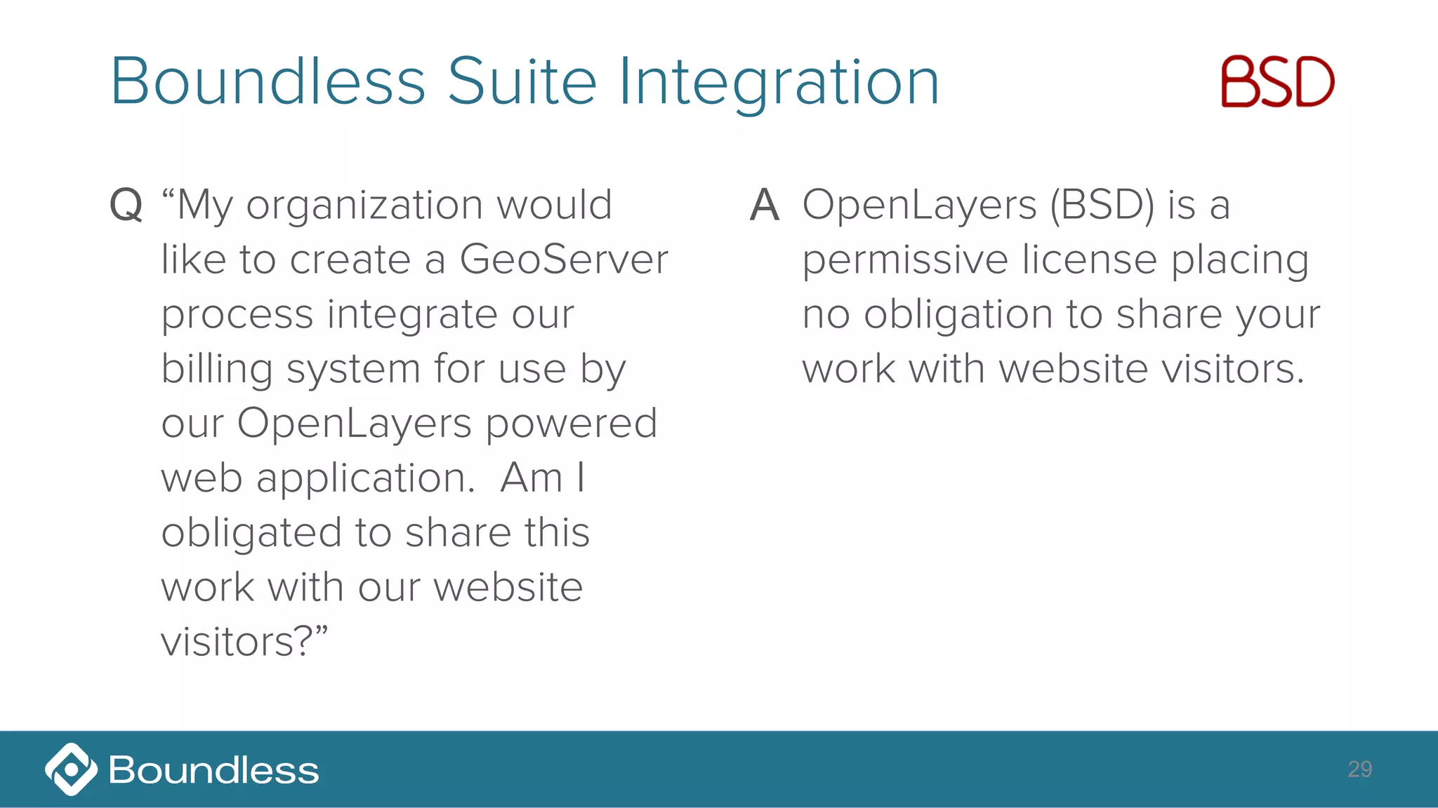 29
Boundless Suite Integration
Q “My organization would
like to create a GeoServer
process integrate our
billing system for use by
our OpenLayers powered
web application. Am I
obligated to share this
work with our website
visitors?” 
A OpenLayers (BSD) is a
permissive license placing
no obligation to share your
work with website visitors. 
 