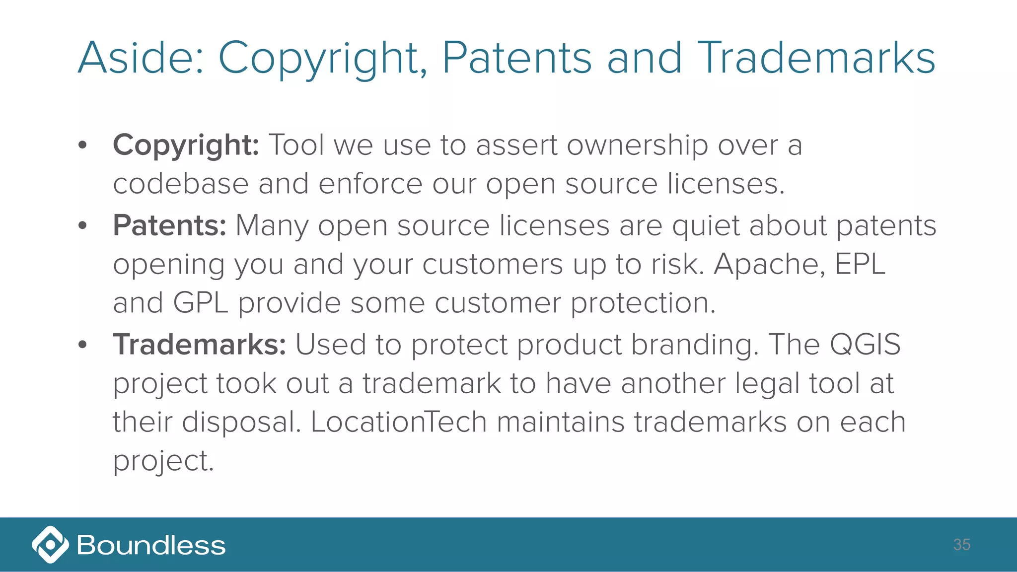 Aside: Copyright, Patents and Trademarks
• Copyright: Tool we use to assert ownership over a
codebase and enforce our open source licenses.
• Patents: Many open source licenses are quiet about patents
opening you and your customers up to risk. Apache, EPL
and GPL provide some customer protection.
• Trademarks: Used to protect product branding. The QGIS
project took out a trademark to have another legal tool at
their disposal. LocationTech maintains trademarks on each
project.
35
 