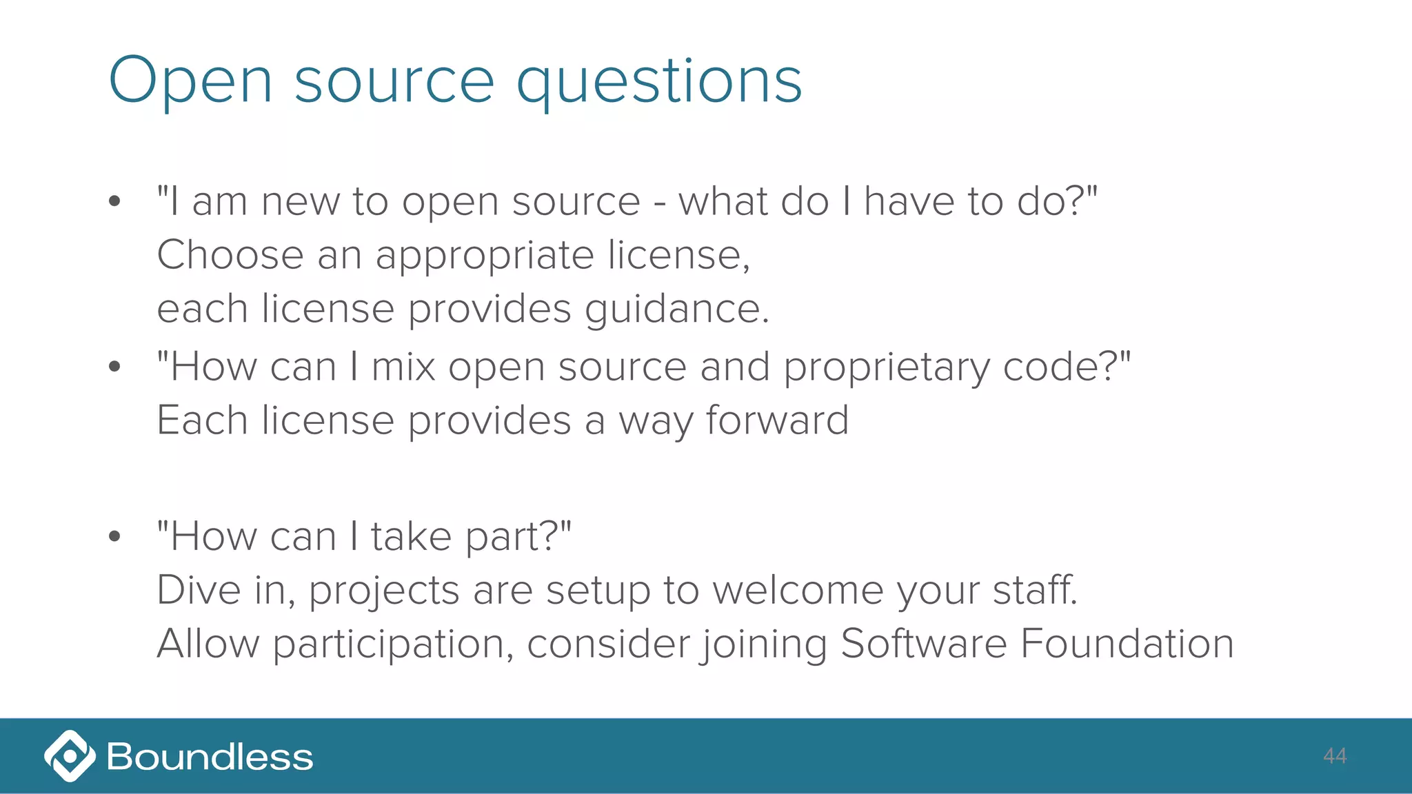 Open source questions
• "I am new to open source - what do I have to do?" 
Choose an appropriate license, 
each license provides guidance.
• "How can I mix open source and proprietary code?" 
Each license provides a way forward
• "How can I take part?" 
Dive in, projects are setup to welcome your staff. 
Allow participation, consider joining Software Foundation
44
 