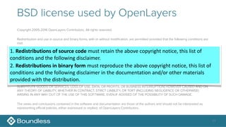 BSD license used by OpenLayers
Copyright 2005-2016 OpenLayers Contributors. All rights reserved.
Redistribution and use in source and binary forms, with or without modification, are permitted provided that the following conditions are
met:
1. Redistributions of source code must retain the above copyright notice, this list of conditions and the following disclaimer.
2. Redistributions in binary form must reproduce the above copyright notice, this list of conditions and the following disclaimer in the
documentation and/or other materials provided with the distribution.
THIS SOFTWARE IS PROVIDED BY OPENLAYERS CONTRIBUTORS ``AS IS'' AND ANY EXPRESS OR IMPLIED WARRANTIES,
INCLUDING, BUT NOT LIMITED TO, THE IMPLIED WARRANTIES OF MERCHANTABILITY AND FITNESS FOR A PARTICULAR PURPOSE
ARE DISCLAIMED. IN NO EVENT SHALL COPYRIGHT HOLDER OR CONTRIBUTORS BE LIABLE FOR ANY DIRECT, INDIRECT,
INCIDENTAL, SPECIAL, EXEMPLARY, OR CONSEQUENTIAL DAMAGES (INCLUDING, BUT NOT LIMITED TO, PROCUREMENT OF
SUBSTITUTE GOODS OR SERVICES; LOSS OF USE, DATA, OR PROFITS; OR BUSINESS INTERRUPTION) HOWEVER CAUSED AND ON
ANY THEORY OF LIABILITY, WHETHER IN CONTRACT, STRICT LIABILITY, OR TORT (INCLUDING NEGLIGENCE OR OTHERWISE)
ARISING IN ANY WAY OUT OF THE USE OF THIS SOFTWARE, EVEN IF ADVISED OF THE POSSIBILITY OF SUCH DAMAGE.
The views and conclusions contained in the software and documentation are those of the authors and should not be interpreted as
representing official policies, either expressed or implied, of OpenLayers Contributors.
11
1.	Redistributions	of	source	code	must	retain	the	above	copyright	notice,	this	list	of	
conditions	and	the	following	disclaimer.	
2.	Redistributions	in	binary	form	must	reproduce	the	above	copyright	notice,	this	list	of	
conditions	and	the	following	disclaimer	in	the	documentation	and/or	other	materials	
provided	with	the	distribution.
 