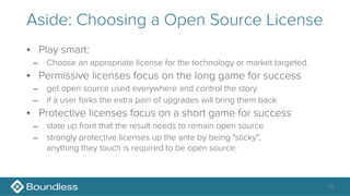 Aside: Choosing a Open Source License
• Play smart:
– Choose an appropriate license for the technology or market targeted.
• Permissive licenses focus on the long game for success
– get open source used everywhere and control the story
– if a user forks the extra pain of upgrades will bring them back
• Protective licenses focus on a short game for success
– state up front that the result needs to remain open source
– strongly protective licenses up the ante by being "sticky", 
anything they touch is required to be open source.
16
 