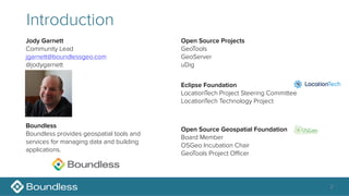 2
Introduction
Jody Garnett
Community Lead
jgarnett@boundlessgeo.com
@jodygarnett
Open Source Geospatial Foundation
Board Member
OSGeo Incubation Chair
GeoTools Project Oﬃcer
Eclipse Foundation
LocationTech Project Steering Committee
LocationTech Technology Project
Boundless
Boundless provides geospatial tools and
services for managing data and building
applications.
Open Source Projects
GeoTools
GeoServer
uDig
 
