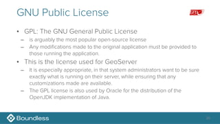 GNU Public License
• GPL: The GNU General Public License
– is arguably the most popular open-source license
– Any modifications made to the original application must be provided to
those running the application.
• This is the license used for GeoServer
– It is especially appropriate, in that system administrators want to be sure
exactly what is running on their server, while ensuring that any
customizations made are available.
– The GPL license is also used by Oracle for the distribution of the
OpenJDK implementation of Java.
20
 