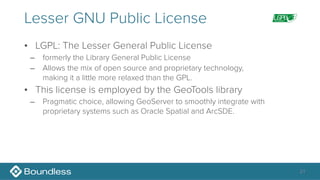 Lesser GNU Public License
• LGPL: The Lesser General Public License
– formerly the Library General Public License
– Allows the mix of open source and proprietary technology, 
making it a little more relaxed than the GPL.
• This license is employed by the GeoTools library
– Pragmatic choice, allowing GeoServer to smoothly integrate with
proprietary systems such as Oracle Spatial and ArcSDE.
21
 