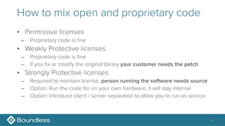 How to mix open and proprietary code
• Permissive licenses
– Proprietary code is fine
• Weakly Protective licenses
– Proprietary code is fine
– If you fix or modify the original library your customer needs the patch
• Strongly Protective licenses
– Required to maintain license, person running the software needs source
– Option: Run the code for on your own hardware, it will stay internal
– Option: Introduce client / server separation to allow you to run as service
23
 
