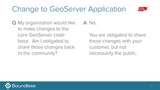 26
Change to GeoServer Application
Q My organization would like
to make changes to the
core GeoServer code
base. Am I obligated to
share those changes back
to the community? 
A No. 
 
You are obligated to share
these changes with your
customer, but not
necessarily the public.
 