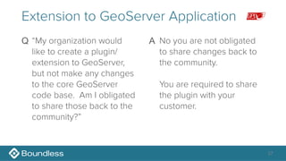27
Extension to GeoServer Application
Q “My organization would
like to create a plugin/
extension to GeoServer,
but not make any changes
to the core GeoServer
code base. Am I obligated
to share those back to the
community?” 
A No you are not obligated
to share changes back to
the community. 
 
You are required to share
the plugin with your
customer.
 