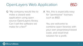28
OpenLayers Web Application
Q “My company would like to
make a closed web
application using open
source OpenLayers library.
Can I sell the software we
make for a fee?” 
A Yes, this is especially easy
for “permissive” licenses
such as BSD.  
 
You are welcome to
combine open libraries with
your own proprietary/closed
code, and resell that
solution for a profit. 
 