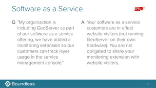 32
Software as a Service
Q “My organization is
including GeoServer as part
of our software as a service
offering, we have added a
monitoring extension so our
customers can track layer
usage in the service
management console.” 
A Your software as a service
customers are in effect
website visitors (not running
GeoServer on their own
hardware). You are not
obligated to share your
monitoring extension with
website visitors. 
 
 