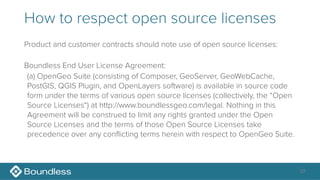How to respect open source licenses
Product and customer contracts should note use of open source licenses:
Boundless End User License Agreement:
(a) OpenGeo Suite (consisting of Composer, GeoServer, GeoWebCache,
PostGIS, QGIS Plugin, and OpenLayers software) is available in source code
form under the terms of various open source licenses (collectively, the “Open
Source Licenses“) at http://www.boundlessgeo.com/legal. Nothing in this
Agreement will be construed to limit any rights granted under the Open
Source Licenses and the terms of those Open Source Licenses take
precedence over any conflicting terms herein with respect to OpenGeo Suite.
37
 