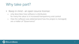 Why take part?
• Keep in mind - an open source license:
– only describes how software is distributed, 
for many the value is in increased transparency and control
– How the software was obtained (and how the project is managed) 
are a matter of "Governance"
39
 