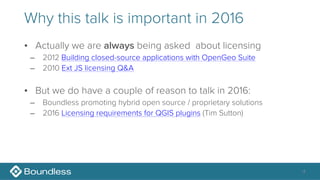 Why this talk is important in 2016
• Actually we are always being asked about licensing
– 2012 Building closed-source applications with OpenGeo Suite
– 2010 Ext JS licensing Q&A
• But we do have a couple of reason to talk in 2016:
– Boundless promoting hybrid open source / proprietary solutions
– 2016 Licensing requirements for QGIS plugins (Tim Sutton)
4
 
