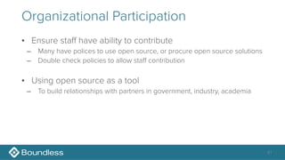 Organizational Participation
• Ensure staff have ability to contribute
– Many have polices to use open source, or procure open source solutions
– Double check policies to allow staff contribution
• Using open source as a tool
– To build relationships with partners in government, industry, academia
41
 