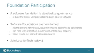 Foundation Participation
• A software foundation is standardize governance
– reduce the risk of using/developing open-source software
• Software Foundations are here to help
– neutral ground for industry, government and academia to collaborate
– can help with promotion, governance, intellectual property
– Great way to get started with open source
• Join LocationTech today :)
42
 