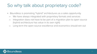 So why talk about proprietary code?
• Boundless is promoting "hybrid" architectures as a sales opportunity
– We have always integrated with proprietary formats and services
– Integration does not have to be part of a migration plan to open source 
(hybrid architecture has value in its own right)
– Long term the open source excellence and economics should win out
6
 