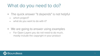 What do you need to do?
• The quick answer "it depends" is not helpful
– which project?
– what do you want to do with it?
• We are going to answer using examples
– For Open Layers you do not need to do much, 
mostly include the copyright in your product
9
 