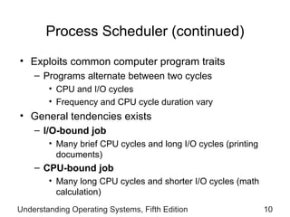Process Scheduler (continued) Exploits common computer program traits Programs alternate between two cycles CPU and I/O cycles Frequency and CPU cycle duration vary General tendencies exists I/O-bound job Many brief CPU cycles and long I/O cycles (printing documents) CPU-bound job Many long CPU cycles and shorter I/O cycles (math calculation) Understanding Operating Systems, Fifth Edition 