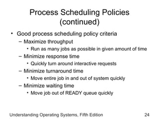 Process Scheduling Policies  (continued) Good process scheduling policy criteria Maximize throughput  Run as many jobs as   possible in given amount   of time Minimize response time Quickly turn around   interactive requests Minimize turnaround time Move entire job   in  and  out of system quickly Minimize waiting time Move job out of   READY queue quickly Understanding Operating Systems, Fifth Edition 