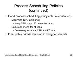Process Scheduling Policies  (continued) Good process scheduling policy criteria (continued) Maximize CPU efficiency Keep CPU busy 100  percent  of time Ensure fairness for all   jobs Give every job equal CPU   and I/O time Final policy criteria decision in designer’s hands Understanding Operating Systems, Fifth Edition 
