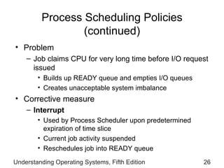 Process Scheduling Policies  (continued) Problem Job claims CPU for very long time before I/O request issued Builds up READY queue and empties I/O queues Creates unacceptable system imbalance Corrective measure Interrupt Used by Process Scheduler upon predetermined expiration of time slice  Current job activity suspended Reschedules job into READY queue Understanding Operating Systems, Fifth Edition 