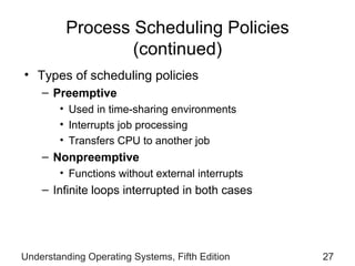 Process Scheduling Policies  (continued) Types of scheduling policies Preemptive Used in time-sharing environments Interrupts job processing Transfers CPU to another job Nonpreemptive Functions without external interrupts Infinite loops interrupted in both cases Understanding Operating Systems, Fifth Edition 