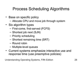 Process Scheduling Algorithms Base on specific policy Allocate CPU and move job through system Six algorithm types First-come, first-served (FCFS) Shortest job next (SJN) Priority scheduling Shortest remaining time (SRT) Round robin Multiple-level queues Current systems emphasize interactive use and response time (use preemptive policies) Understanding Operating Systems, Fifth Edition 