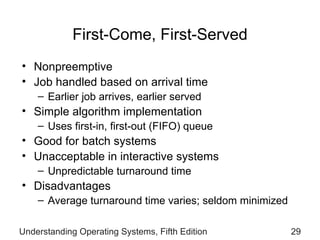 First-Come, First-Served Nonpreemptive Job handled based on arrival time Earlier job arrives, earlier served Simple algorithm implementation Uses first-in, first-out (FIFO) queue Good for batch systems Unacceptable in interactive systems Unpredictable turnaround time Disadvantages Average turnaround time varies; seldom minimized Understanding Operating Systems, Fifth Edition 