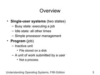 Overview Single-user systems  (two states) Busy state: executing a job Idle state: all other times Simple processor management   Program   (job) Inactive unit File stored on a disk A unit of   work submitted by a user Not a process Understanding Operating Systems, Fifth Edition 