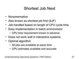 Shortest Job Next Nonpreemptive Also known as shortest job first (SJF) Job handled based on  length of CPU cycle time Easy implementation in batch environment CPU time requirement known in advance Does not work well in interactive systems Optimal algorithm All jobs are available at same time CPU estimates available and accurate Understanding Operating Systems, Fifth Edition 