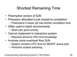 Shortest Remaining Time Preemptive version of SJN  Processor allocated to job closest to completion Preemptive if newer job has  shorter completion time Often used in batch environments Short jobs given priority Cannot implement in interactive system Requires advance CPU time knowledge Involves more overhead than SJN System monitors CPU time for READY queue jobs Performs context switching Understanding Operating Systems, Fifth Edition 