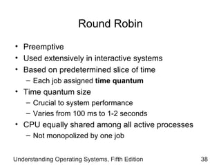 Round Robin Preemptive Used extensively in interactive systems  Based on predetermined   slice of time Each job  assigned  time quantum Time quantum  size Crucial to system performance Varies from 1 00 ms to 1-2 seconds CPU equally shared among all active   processes Not  monopolized by one job Understanding Operating Systems, Fifth Edition 