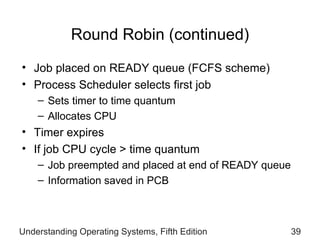 Round Robin (continued) Job placed on READY queue (FCFS scheme) Process Scheduler selects first job Sets timer to time quantum  Allocates CPU Timer expires If job CPU cycle > time quantum Job preempted and placed at end of READY queue Information saved in PCB Understanding Operating Systems, Fifth Edition 