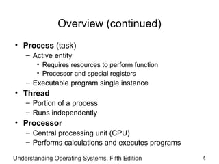 Overview (continued) Process  (task) Active entity Requires resources to   perform function Processor and special registers Executable program single instance Thread Portion of a process Runs independently Processor Central processing unit (CPU) Performs calculations and executes programs Understanding Operating Systems, Fifth Edition 