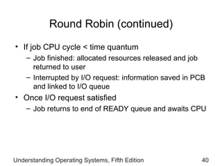 Round Robin (continued) If job CPU cycle < time quantum Job finished: allocated resources   released and job returned to   user Interrupted by I/O request: information saved in PCB and linked to I/O queue Once  I/O request satisfied Job  return s  to end of READY queue and awaits CPU Understanding Operating Systems, Fifth Edition 