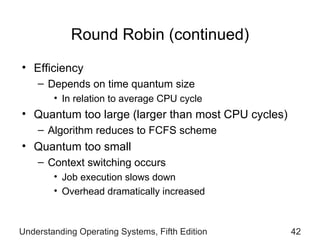Round Robin (continued) Efficiency  Depends on time quantum size  In relation to average CPU cycle Quantum too large  ( larger than most CPU   cycles) Algorithm reduces to FCFS scheme Quantum too small Context switching occurs Job execution slows down Overhead dramatically increased Understanding Operating Systems, Fifth Edition 