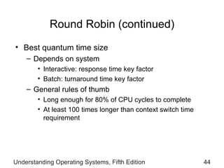 Round Robin (continued) Best quantum time size Depends on system Interactive: response time key factor Batch: turnaround time key factor General rules of thumb  Long  enough for 80% of CPU cycles to complete At  least 100 times longer than context switch time requirement Understanding Operating Systems, Fifth Edition 