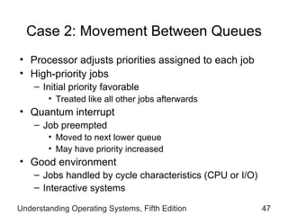 Case 2: Movement Between Queues Processor adjusts priorities assigned to each job High-priority jobs Initial priority favorable Treated like all other jobs afterwards Quantum interrupt  Job preempted  Moved to next lower queue May have priority increased Good environment Jobs handled by cycle characteristics (CPU or I/O)  Interactive systems Understanding Operating Systems, Fifth Edition 