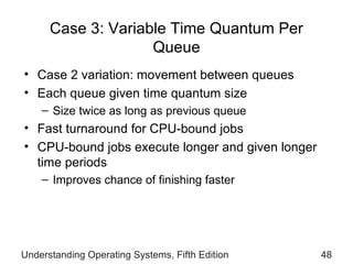 Case 3: Variable Time Quantum Per Queue Case 2 variation: movement between queues Each queue given time quantum size Size twice as long as previous   queue Fast turnaround for CPU-bound jobs CPU-bound jobs execute longer and given longer time periods  Improves chance of finishing faster Understanding Operating Systems, Fifth Edition 