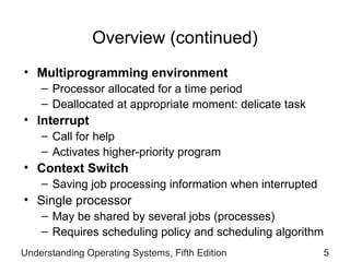 Overview (continued) Multiprogramming environment Processor allocated for a time period Deallocated at appropriate moment: delicate task Interrupt Call for help Activates higher-priority program Context Switch Saving job processing information when interrupted Single processor May be shared by several jobs (processes) Requires scheduling policy and scheduling algorithm Understanding Operating Systems, Fifth Edition 