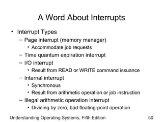 A Word About Interrupts Interrupt Types Page interrupt (memory manager) Accommodate job requests Time  quantum expiration  interrupt  I/O interrupt  Result from READ or WRITE command  issuance Internal interrupt Synchronous  Result from   arithmetic operation or job instruction  Illegal arithmetic operation interrupt Dividing by zero; bad floating-point operation Understanding Operating Systems, Fifth Edition 
