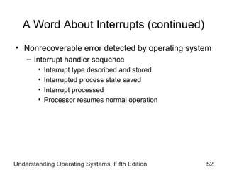 A Word About Interrupts  (continued) Nonrecoverable error detected by operating system Interrupt handler sequence Interrupt type described and stored Interrupted process state saved Interrupt processed Processor resumes normal operation Understanding Operating Systems, Fifth Edition 