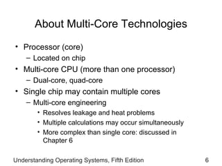 About Multi-Core Technologies Processor (core) Located on chip Multi-core CPU (more than one processor) Dual-core, quad-core Single chip may contain multiple cores Multi-core engineering Resolves leakage and heat problems Multiple calculations may occur simultaneously  More complex than single core: discussed in  Chapter 6 Understanding Operating Systems, Fifth Edition 
