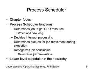 Process Scheduler Chapter focus Process Scheduler functions Determines job to get CPU resource When and how long Decides interrupt processing Determines queues for job movement during execution Recognizes job conclusion Determines job termination Lower-level scheduler in the hierarchy  Understanding Operating Systems, Fifth Edition 