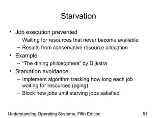 Starvation Job execution prevented Waiting for resources that never become available Results from conservative resource allocation Example “ The dining philosophers” by Dijkstra  Starvation avoidance Implement algorithm tracking how long each job waiting for resources (aging) Block new jobs until starving jobs satisfied Understanding Operating Systems, Fifth Edition 